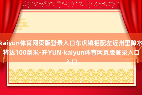 kaiyun体育网页版登录入口东巩镇相配左近州里降水将达100毫米-开YUN·kaiyun体育网页版登录入口