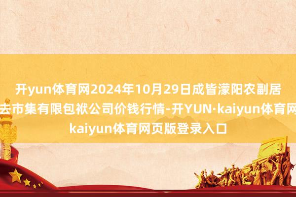开yun体育网2024年10月29日成皆濛阳农副居品概述批发来去市集有限包袱公司价钱行情-开YUN·kaiyun体育网页版登录入口